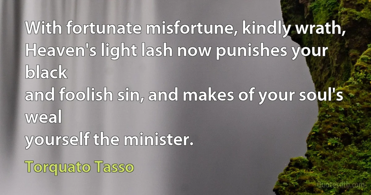 With fortunate misfortune, kindly wrath,
Heaven's light lash now punishes your black
and foolish sin, and makes of your soul's weal
yourself the minister. (Torquato Tasso)