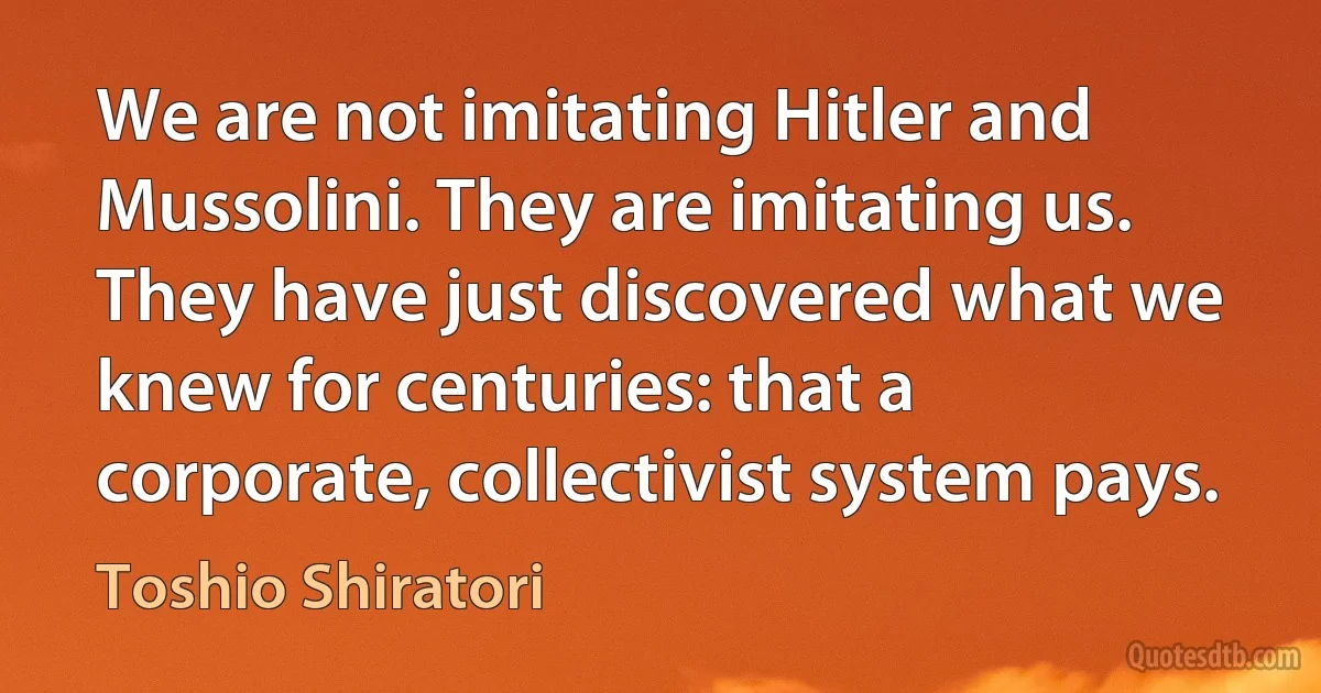 We are not imitating Hitler and Mussolini. They are imitating us. They have just discovered what we knew for centuries: that a corporate, collectivist system pays. (Toshio Shiratori)