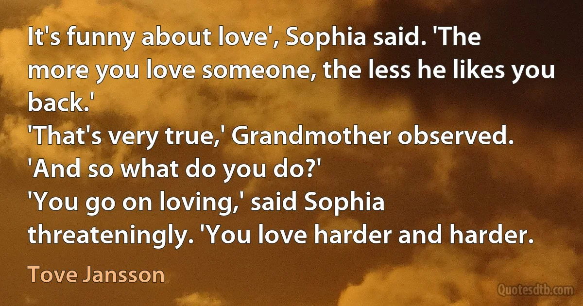 It's funny about love', Sophia said. 'The more you love someone, the less he likes you back.'
'That's very true,' Grandmother observed. 'And so what do you do?'
'You go on loving,' said Sophia threateningly. 'You love harder and harder. (Tove Jansson)