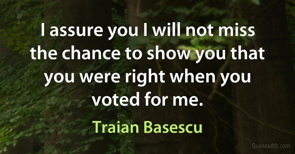 I assure you I will not miss the chance to show you that you were right when you voted for me. (Traian Basescu)