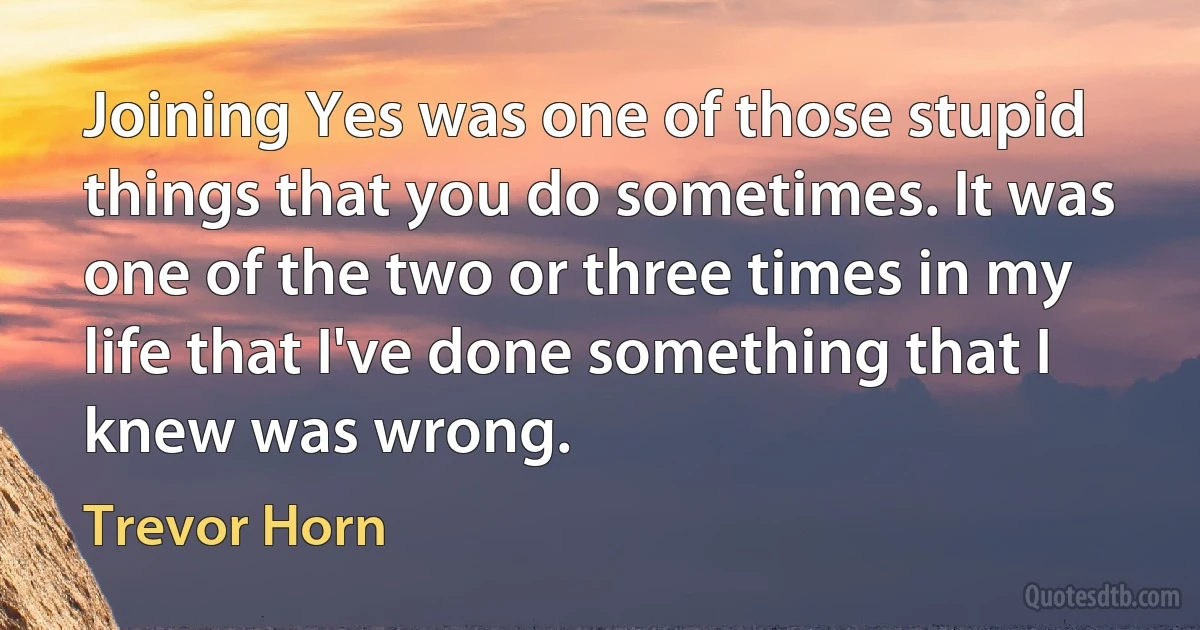 Joining Yes was one of those stupid things that you do sometimes. It was one of the two or three times in my life that I've done something that I knew was wrong. (Trevor Horn)