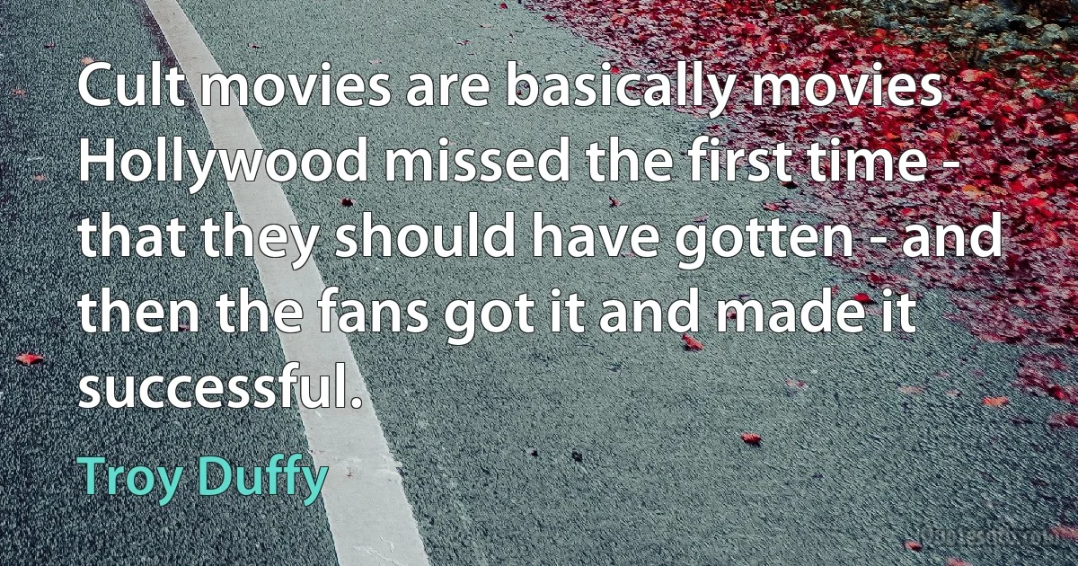 Cult movies are basically movies Hollywood missed the first time - that they should have gotten - and then the fans got it and made it successful. (Troy Duffy)