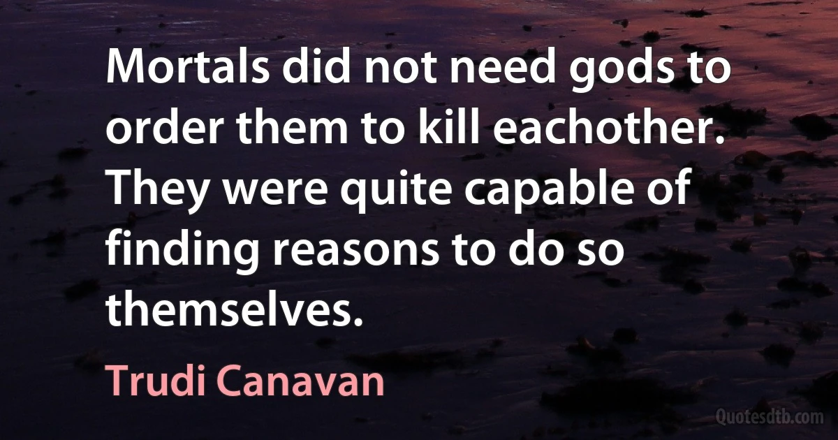 Mortals did not need gods to order them to kill eachother. They were quite capable of finding reasons to do so themselves. (Trudi Canavan)