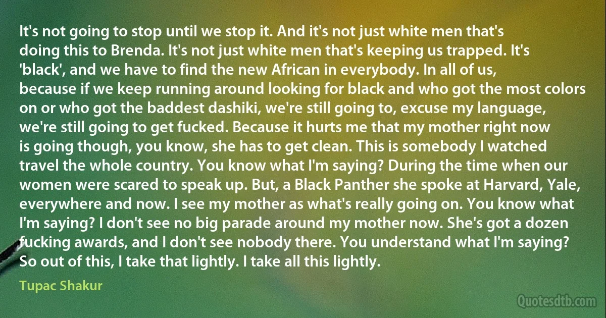 It's not going to stop until we stop it. And it's not just white men that's doing this to Brenda. It's not just white men that's keeping us trapped. It's 'black', and we have to find the new African in everybody. In all of us, because if we keep running around looking for black and who got the most colors on or who got the baddest dashiki, we're still going to, excuse my language, we're still going to get fucked. Because it hurts me that my mother right now is going though, you know, she has to get clean. This is somebody I watched travel the whole country. You know what I'm saying? During the time when our women were scared to speak up. But, a Black Panther she spoke at Harvard, Yale, everywhere and now. I see my mother as what's really going on. You know what I'm saying? I don't see no big parade around my mother now. She's got a dozen fucking awards, and I don't see nobody there. You understand what I'm saying? So out of this, I take that lightly. I take all this lightly. (Tupac Shakur)