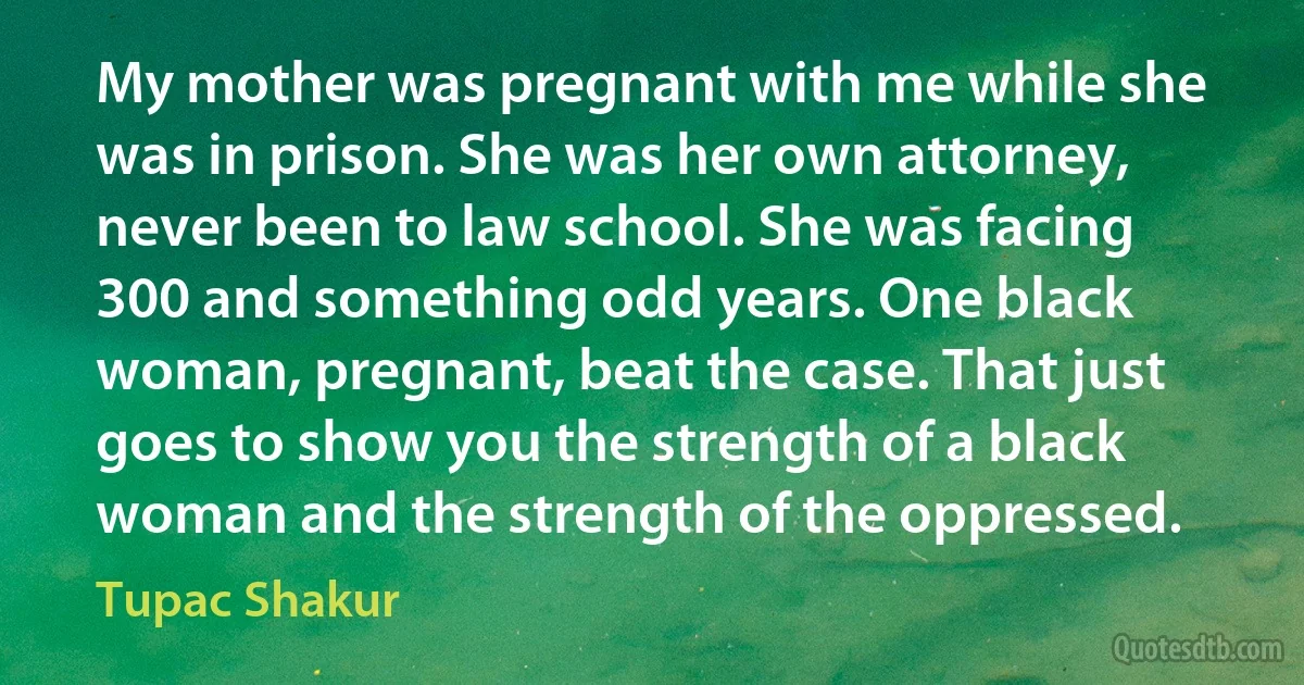 My mother was pregnant with me while she was in prison. She was her own attorney, never been to law school. She was facing 300 and something odd years. One black woman, pregnant, beat the case. That just goes to show you the strength of a black woman and the strength of the oppressed. (Tupac Shakur)