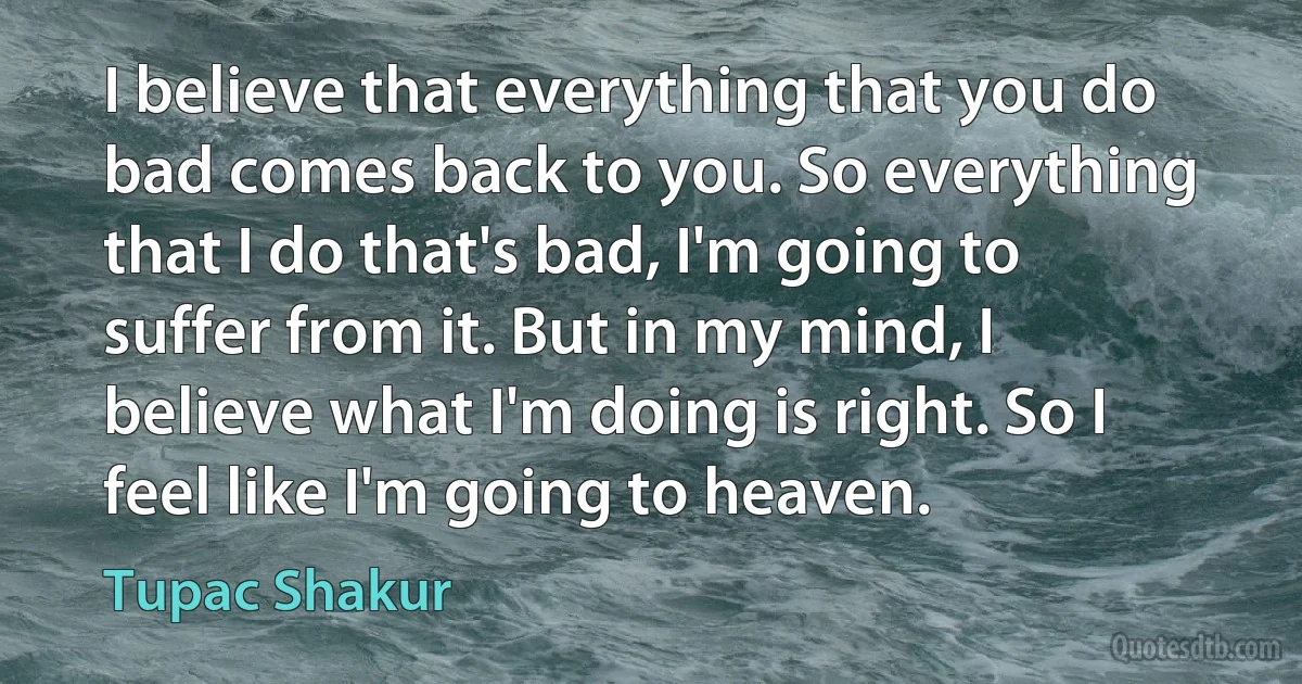 I believe that everything that you do bad comes back to you. So everything that I do that's bad, I'm going to suffer from it. But in my mind, I believe what I'm doing is right. So I feel like I'm going to heaven. (Tupac Shakur)