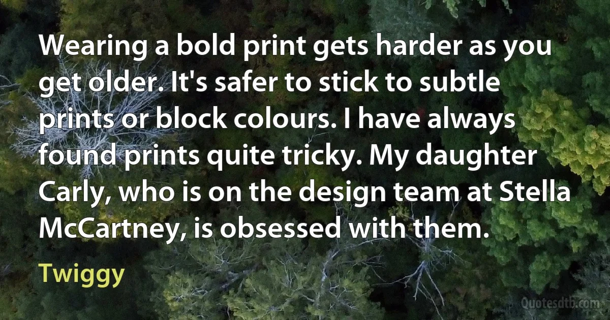 Wearing a bold print gets harder as you get older. It's safer to stick to subtle prints or block colours. I have always found prints quite tricky. My daughter Carly, who is on the design team at Stella McCartney, is obsessed with them. (Twiggy)