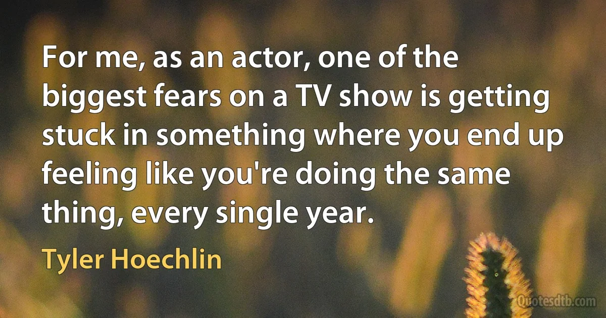 For me, as an actor, one of the biggest fears on a TV show is getting stuck in something where you end up feeling like you're doing the same thing, every single year. (Tyler Hoechlin)