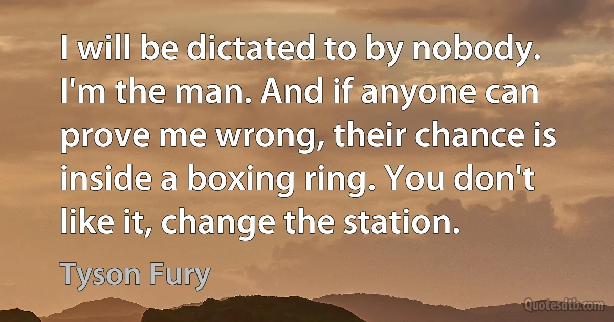 I will be dictated to by nobody. I'm the man. And if anyone can prove me wrong, their chance is inside a boxing ring. You don't like it, change the station. (Tyson Fury)