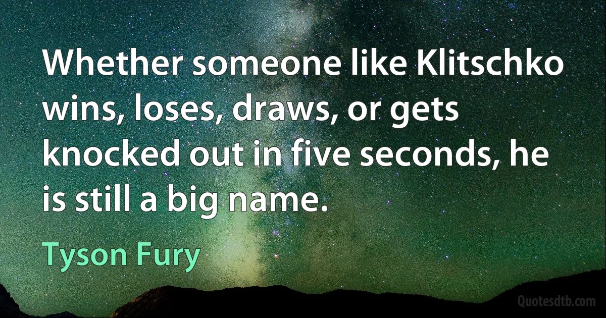 Whether someone like Klitschko wins, loses, draws, or gets knocked out in five seconds, he is still a big name. (Tyson Fury)