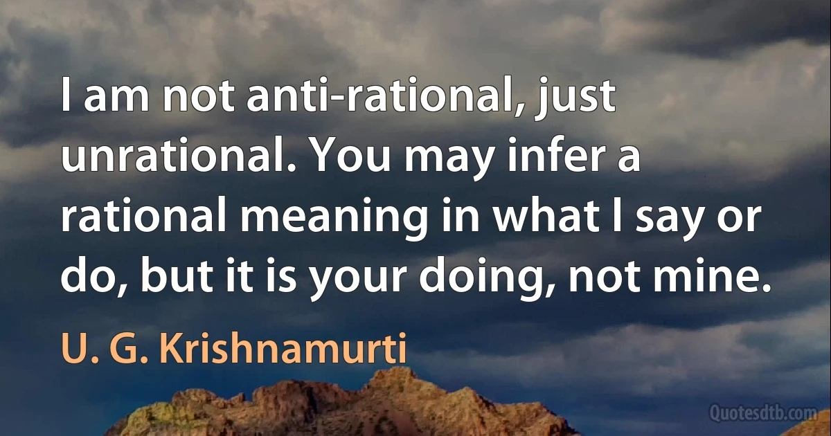 I am not anti-rational, just unrational. You may infer a rational meaning in what I say or do, but it is your doing, not mine. (U. G. Krishnamurti)