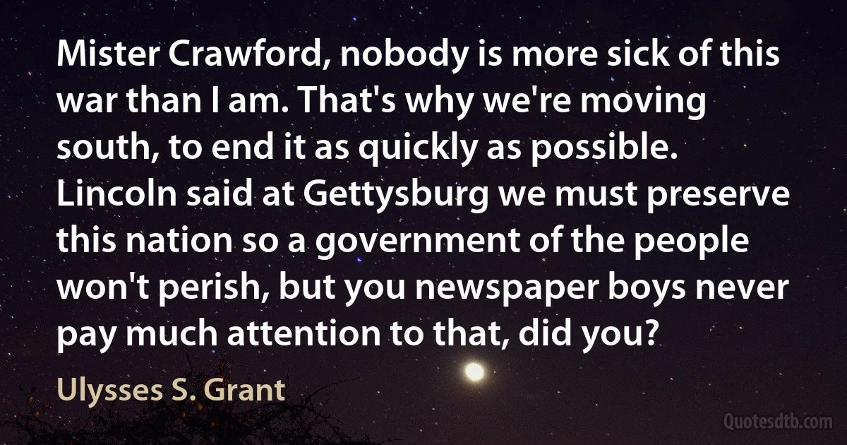 Mister Crawford, nobody is more sick of this war than I am. That's why we're moving south, to end it as quickly as possible. Lincoln said at Gettysburg we must preserve this nation so a government of the people won't perish, but you newspaper boys never pay much attention to that, did you? (Ulysses S. Grant)