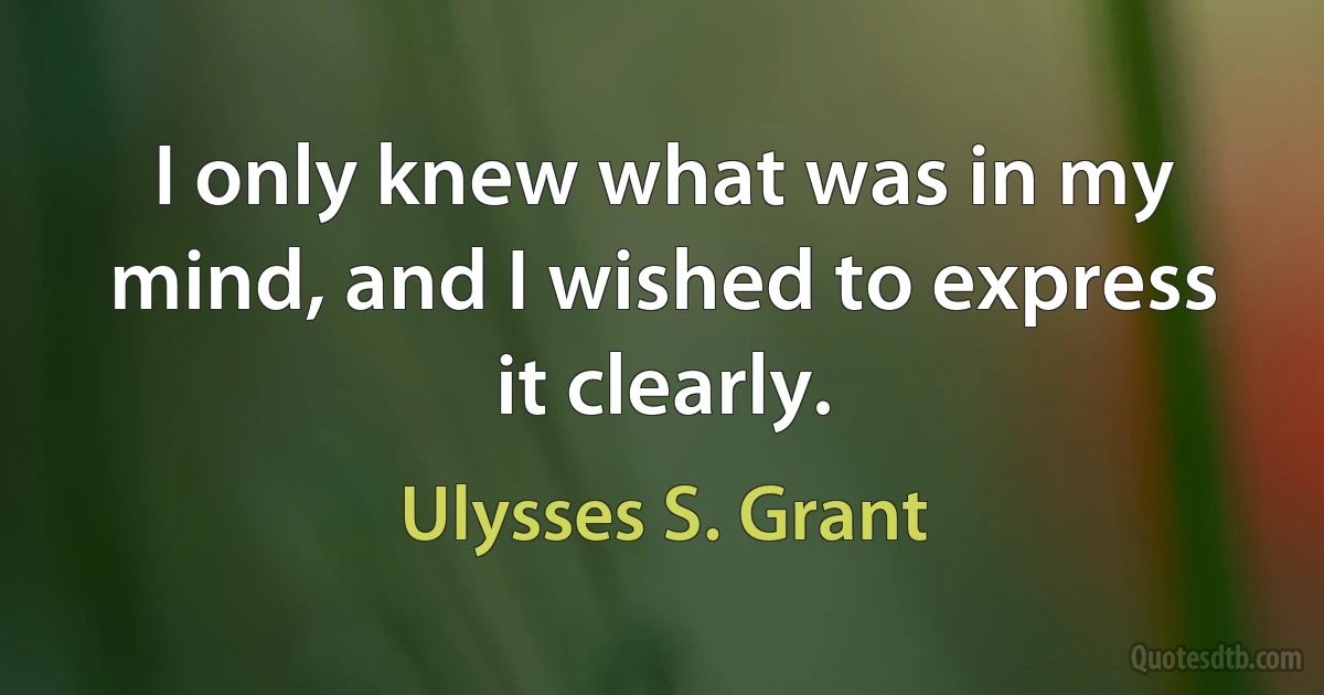 I only knew what was in my mind, and I wished to express it clearly. (Ulysses S. Grant)