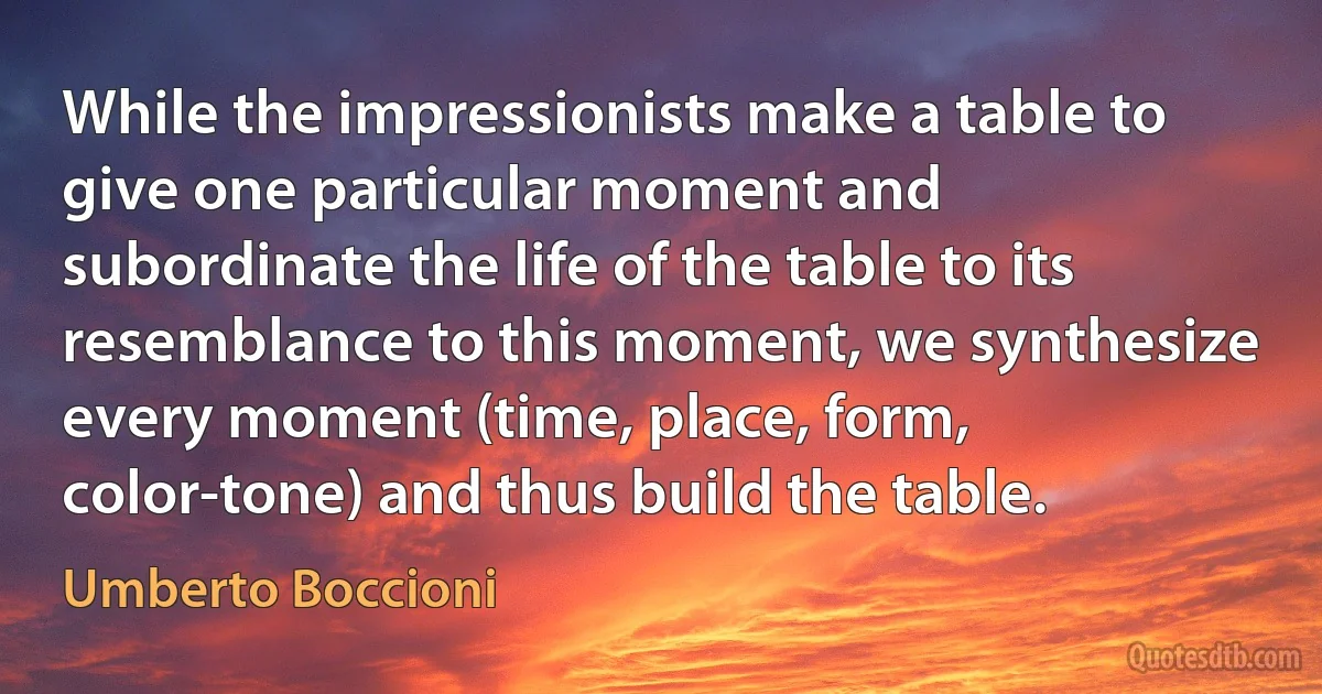 While the impressionists make a table to give one particular moment and subordinate the life of the table to its resemblance to this moment, we synthesize every moment (time, place, form, color-tone) and thus build the table. (Umberto Boccioni)