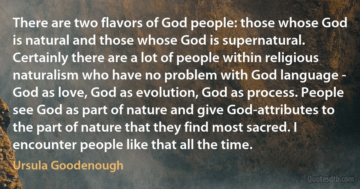 There are two flavors of God people: those whose God is natural and those whose God is supernatural. Certainly there are a lot of people within religious naturalism who have no problem with God language - God as love, God as evolution, God as process. People see God as part of nature and give God-attributes to the part of nature that they find most sacred. I encounter people like that all the time. (Ursula Goodenough)