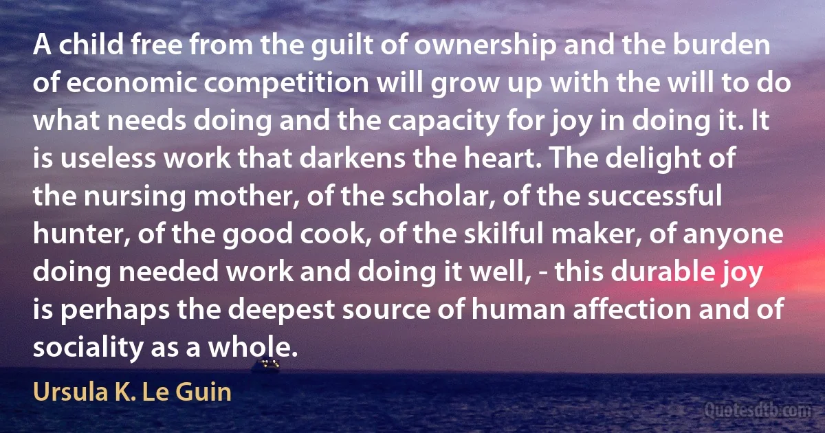 A child free from the guilt of ownership and the burden of economic competition will grow up with the will to do what needs doing and the capacity for joy in doing it. It is useless work that darkens the heart. The delight of the nursing mother, of the scholar, of the successful hunter, of the good cook, of the skilful maker, of anyone doing needed work and doing it well, - this durable joy is perhaps the deepest source of human affection and of sociality as a whole. (Ursula K. Le Guin)