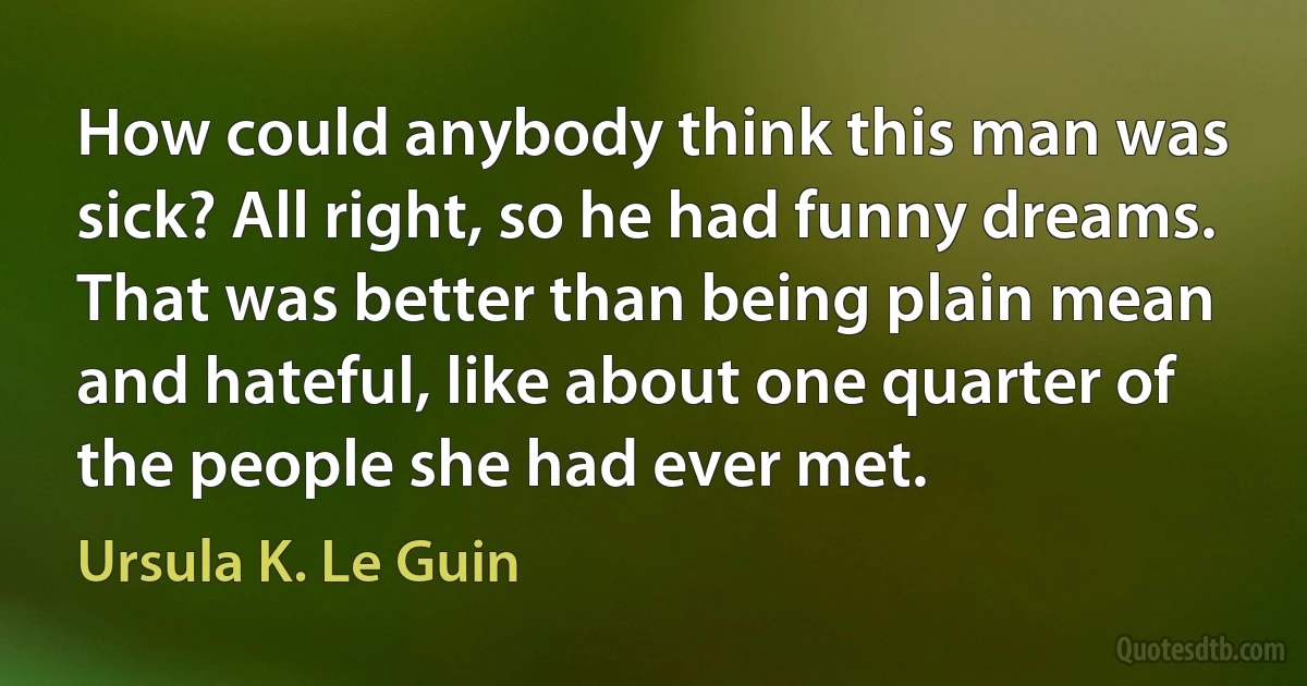 How could anybody think this man was sick? All right, so he had funny dreams. That was better than being plain mean and hateful, like about one quarter of the people she had ever met. (Ursula K. Le Guin)