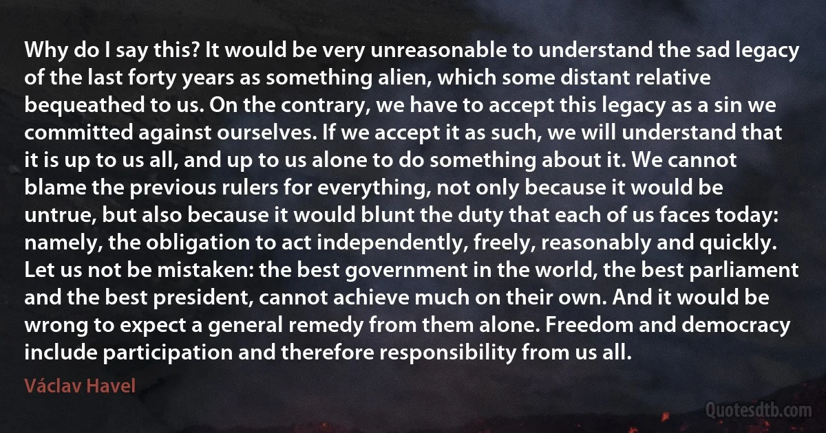 Why do I say this? It would be very unreasonable to understand the sad legacy of the last forty years as something alien, which some distant relative bequeathed to us. On the contrary, we have to accept this legacy as a sin we committed against ourselves. If we accept it as such, we will understand that it is up to us all, and up to us alone to do something about it. We cannot blame the previous rulers for everything, not only because it would be untrue, but also because it would blunt the duty that each of us faces today: namely, the obligation to act independently, freely, reasonably and quickly. Let us not be mistaken: the best government in the world, the best parliament and the best president, cannot achieve much on their own. And it would be wrong to expect a general remedy from them alone. Freedom and democracy include participation and therefore responsibility from us all. (Václav Havel)