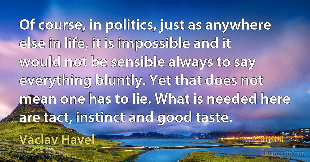 Of course, in politics, just as anywhere else in life, it is impossible and it would not be sensible always to say everything bluntly. Yet that does not mean one has to lie. What is needed here are tact, instinct and good taste. (Václav Havel)