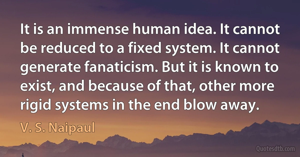 It is an immense human idea. It cannot be reduced to a fixed system. It cannot generate fanaticism. But it is known to exist, and because of that, other more rigid systems in the end blow away. (V. S. Naipaul)