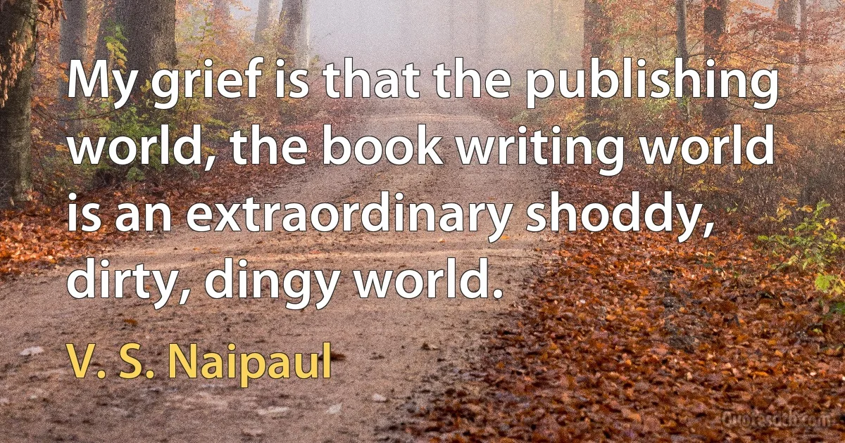 My grief is that the publishing world, the book writing world is an extraordinary shoddy, dirty, dingy world. (V. S. Naipaul)