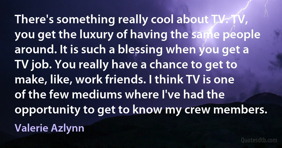 There's something really cool about TV. TV, you get the luxury of having the same people around. It is such a blessing when you get a TV job. You really have a chance to get to make, like, work friends. I think TV is one of the few mediums where I've had the opportunity to get to know my crew members. (Valerie Azlynn)