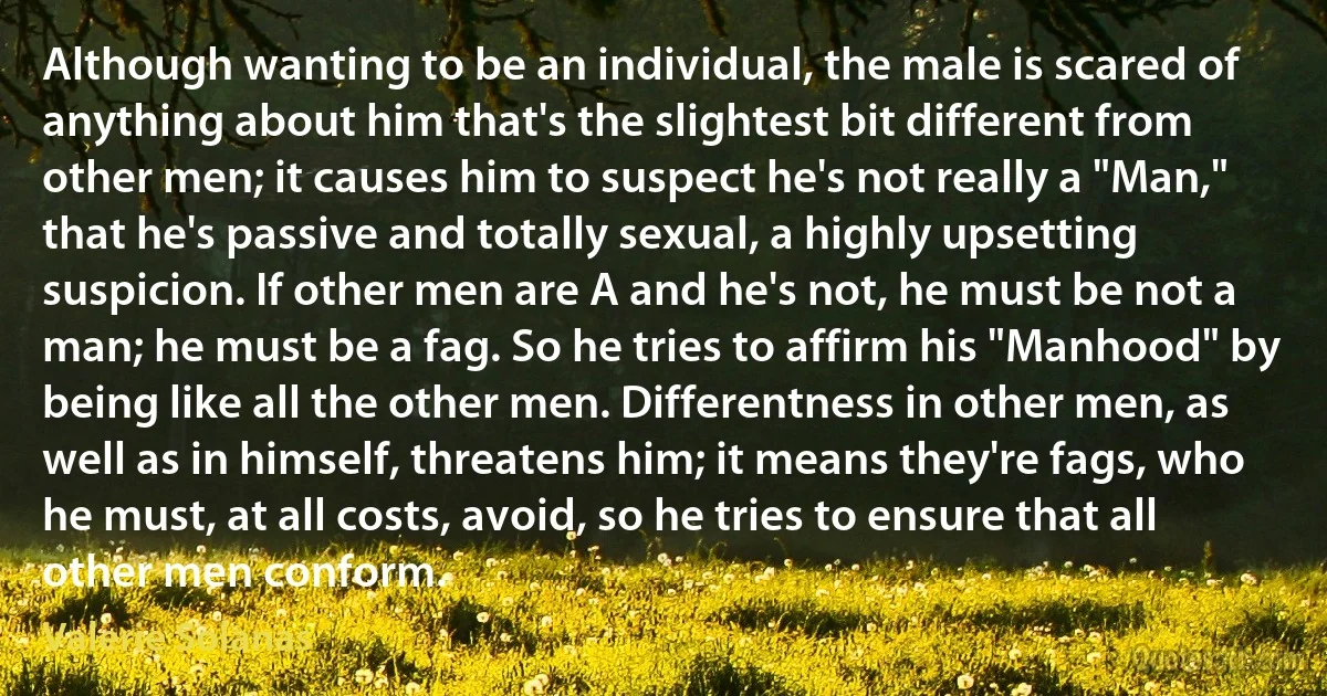 Although wanting to be an individual, the male is scared of anything about him that's the slightest bit different from other men; it causes him to suspect he's not really a "Man," that he's passive and totally sexual, a highly upsetting suspicion. If other men are A and he's not, he must be not a man; he must be a fag. So he tries to affirm his "Manhood" by being like all the other men. Differentness in other men, as well as in himself, threatens him; it means they're fags, who he must, at all costs, avoid, so he tries to ensure that all other men conform. (Valerie Solanas)