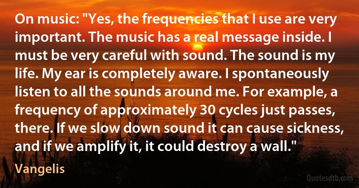 On music: "Yes, the frequencies that I use are very important. The music has a real message inside. I must be very careful with sound. The sound is my life. My ear is completely aware. I spontaneously listen to all the sounds around me. For example, a frequency of approximately 30 cycles just passes, there. If we slow down sound it can cause sickness, and if we amplify it, it could destroy a wall." (Vangelis)