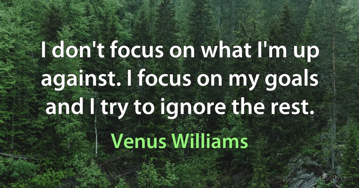 I don't focus on what I'm up against. I focus on my goals and I try to ignore the rest. (Venus Williams)