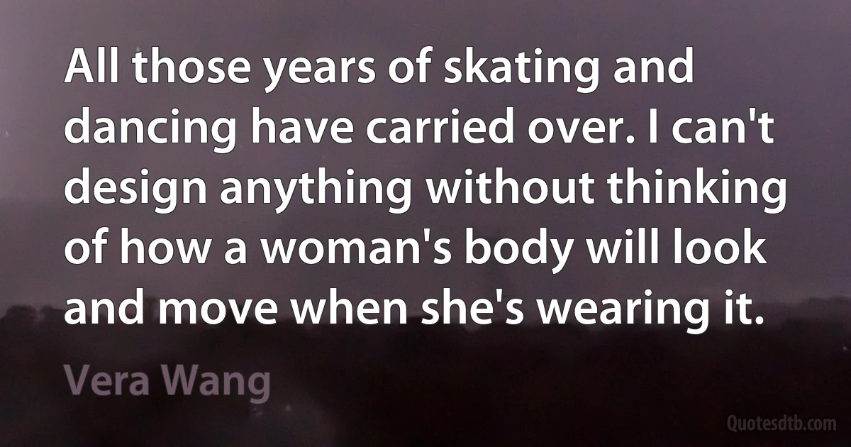 All those years of skating and dancing have carried over. I can't design anything without thinking of how a woman's body will look and move when she's wearing it. (Vera Wang)