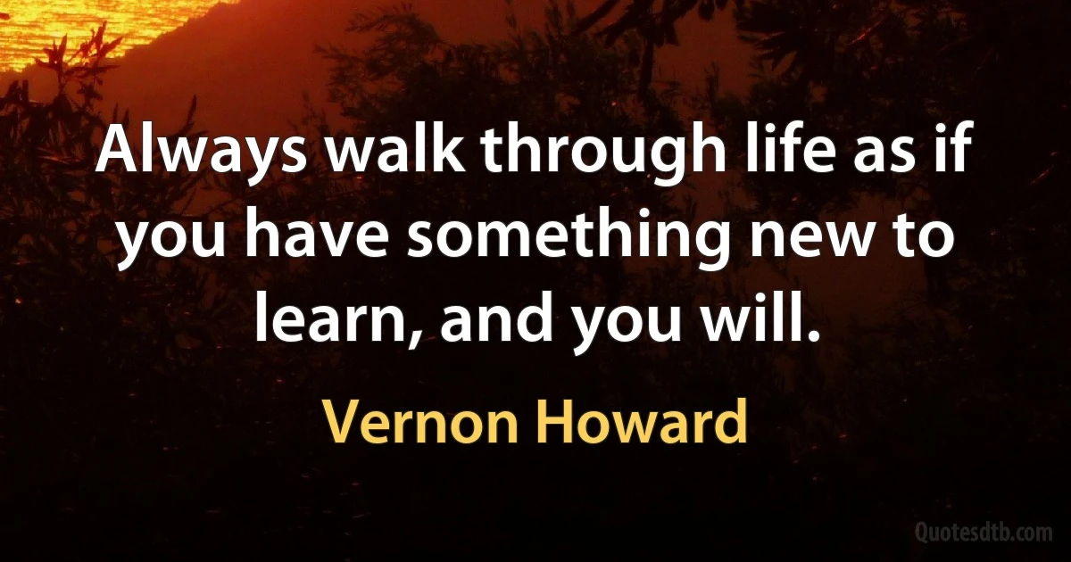 Always walk through life as if you have something new to learn, and you will. (Vernon Howard)