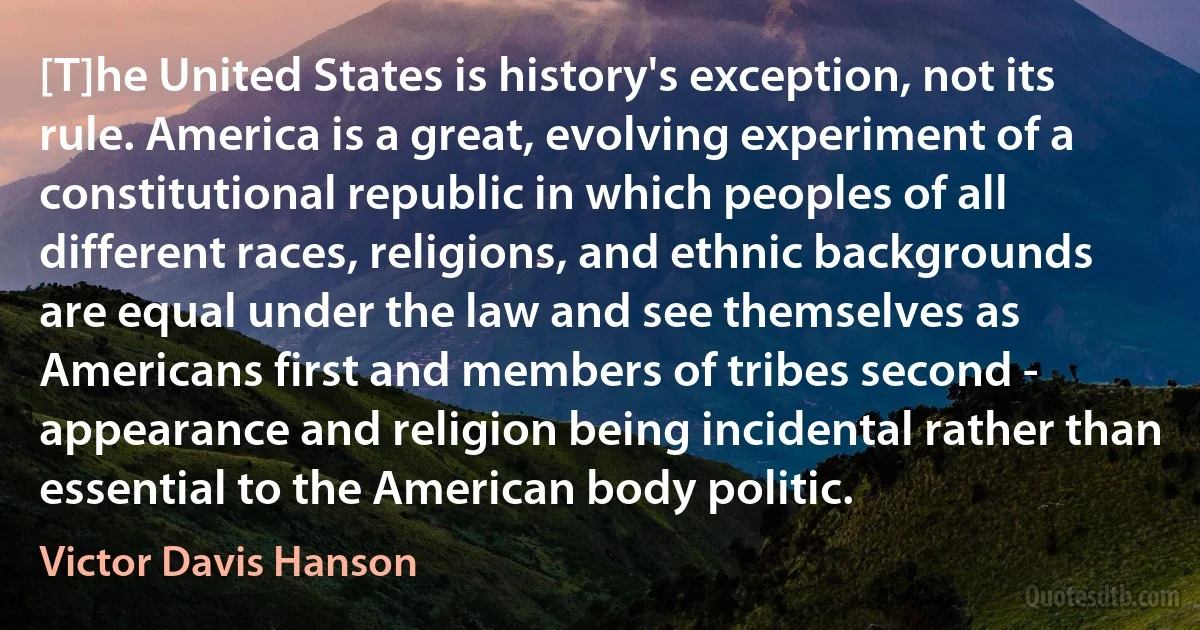 [T]he United States is history's exception, not its rule. America is a great, evolving experiment of a constitutional republic in which peoples of all different races, religions, and ethnic backgrounds are equal under the law and see themselves as Americans first and members of tribes second - appearance and religion being incidental rather than essential to the American body politic. (Victor Davis Hanson)