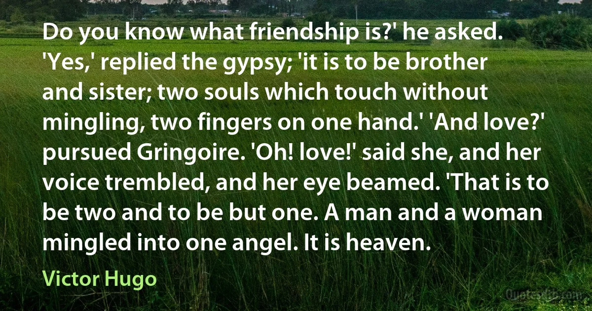 Do you know what friendship is?' he asked. 'Yes,' replied the gypsy; 'it is to be brother and sister; two souls which touch without mingling, two fingers on one hand.' 'And love?' pursued Gringoire. 'Oh! love!' said she, and her voice trembled, and her eye beamed. 'That is to be two and to be but one. A man and a woman mingled into one angel. It is heaven. (Victor Hugo)