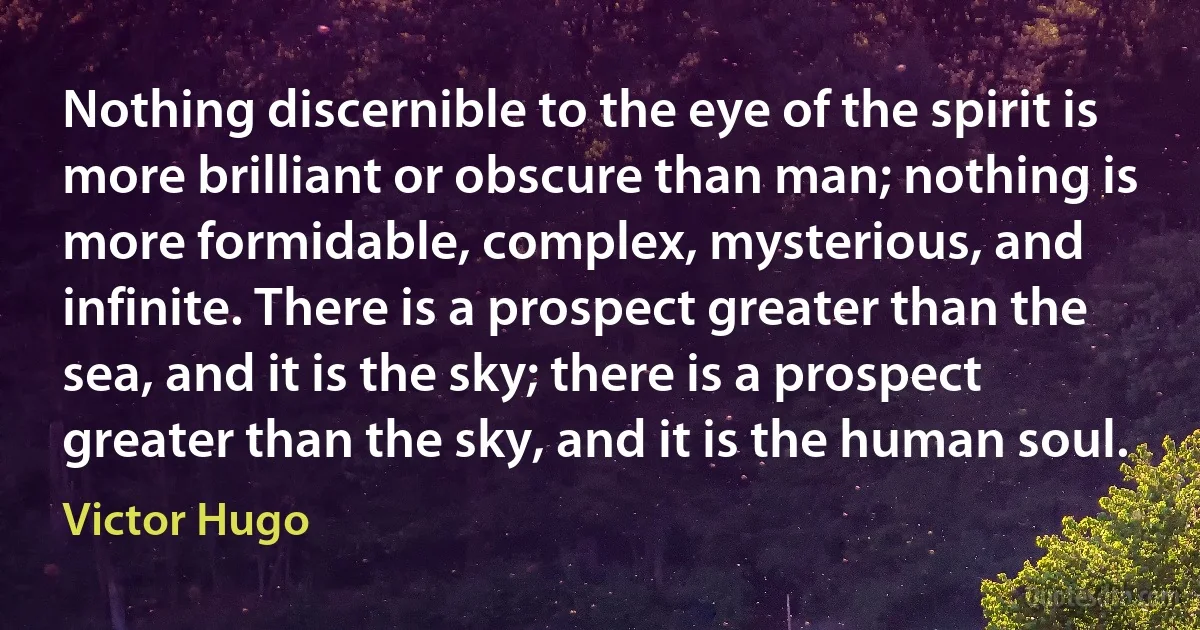 Nothing discernible to the eye of the spirit is more brilliant or obscure than man; nothing is more formidable, complex, mysterious, and infinite. There is a prospect greater than the sea, and it is the sky; there is a prospect greater than the sky, and it is the human soul. (Victor Hugo)