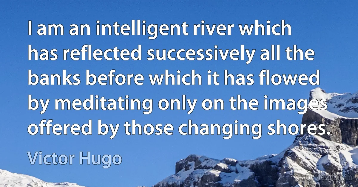 I am an intelligent river which has reflected successively all the banks before which it has flowed by meditating only on the images offered by those changing shores. (Victor Hugo)