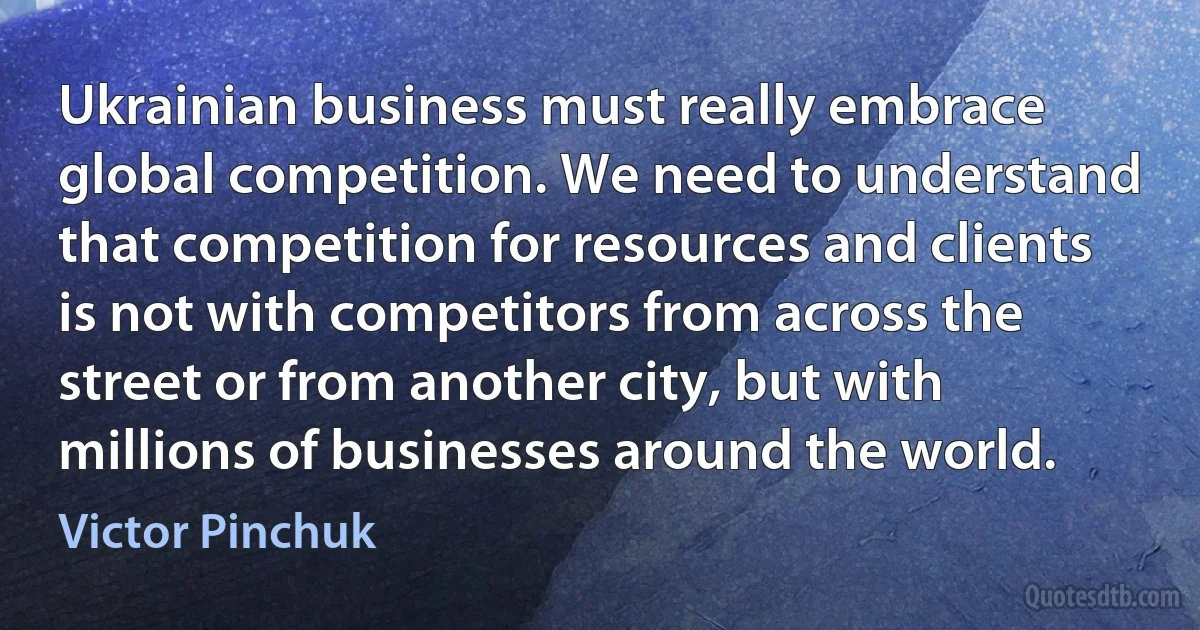 Ukrainian business must really embrace global competition. We need to understand that competition for resources and clients is not with competitors from across the street or from another city, but with millions of businesses around the world. (Victor Pinchuk)