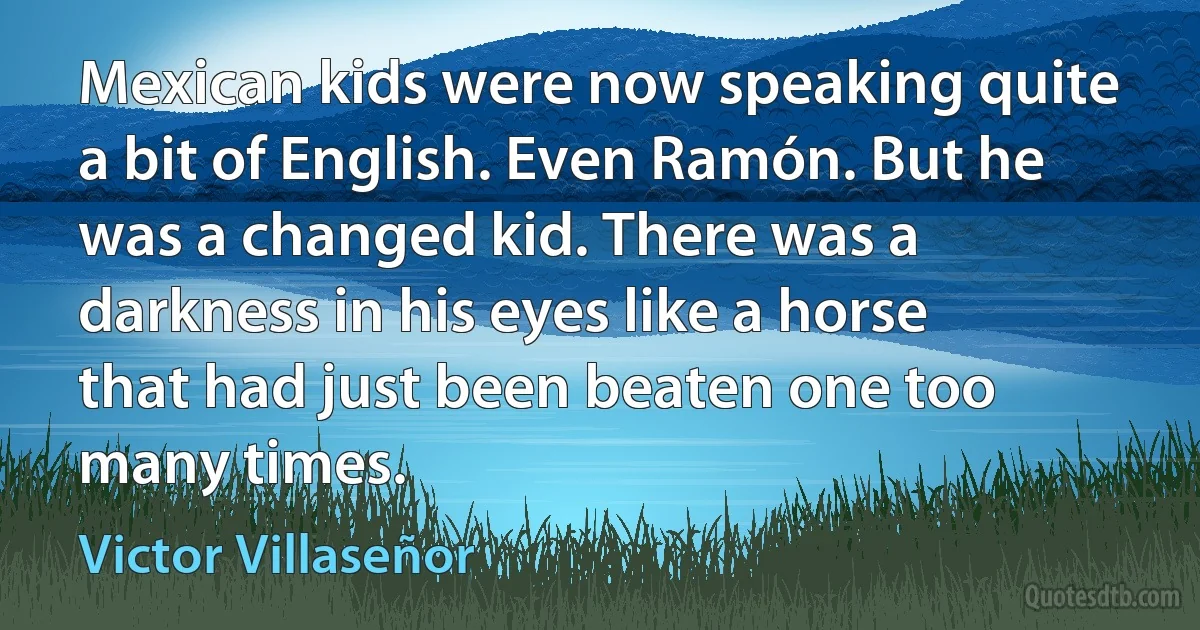 Mexican kids were now speaking quite a bit of English. Even Ramón. But he was a changed kid. There was a darkness in his eyes like a horse that had just been beaten one too many times. (Victor Villaseñor)