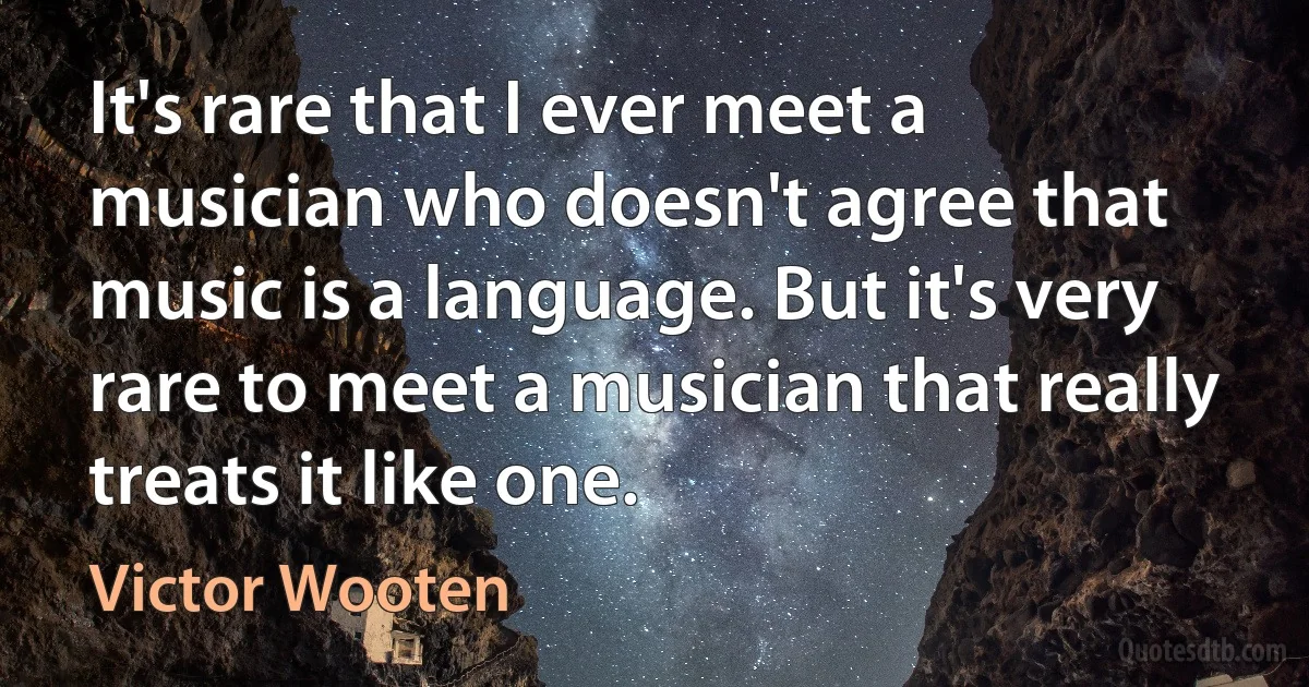 It's rare that I ever meet a musician who doesn't agree that music is a language. But it's very rare to meet a musician that really treats it like one. (Victor Wooten)