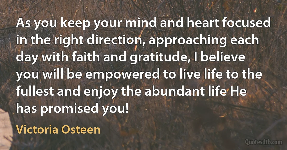 As you keep your mind and heart focused in the right direction, approaching each day with faith and gratitude, I believe you will be empowered to live life to the fullest and enjoy the abundant life He has promised you! (Victoria Osteen)