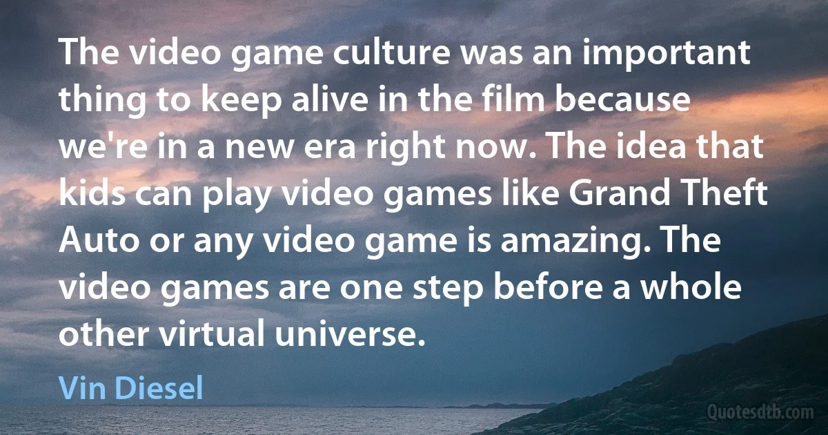 The video game culture was an important thing to keep alive in the film because we're in a new era right now. The idea that kids can play video games like Grand Theft Auto or any video game is amazing. The video games are one step before a whole other virtual universe. (Vin Diesel)