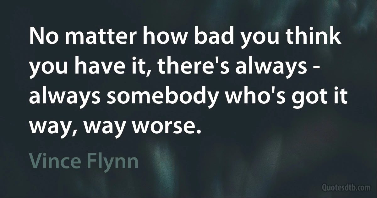 No matter how bad you think you have it, there's always - always somebody who's got it way, way worse. (Vince Flynn)