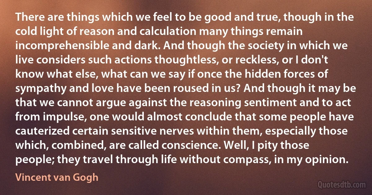 There are things which we feel to be good and true, though in the cold light of reason and calculation many things remain incomprehensible and dark. And though the society in which we live considers such actions thoughtless, or reckless, or I don't know what else, what can we say if once the hidden forces of sympathy and love have been roused in us? And though it may be that we cannot argue against the reasoning sentiment and to act from impulse, one would almost conclude that some people have cauterized certain sensitive nerves within them, especially those which, combined, are called conscience. Well, I pity those people; they travel through life without compass, in my opinion. (Vincent van Gogh)