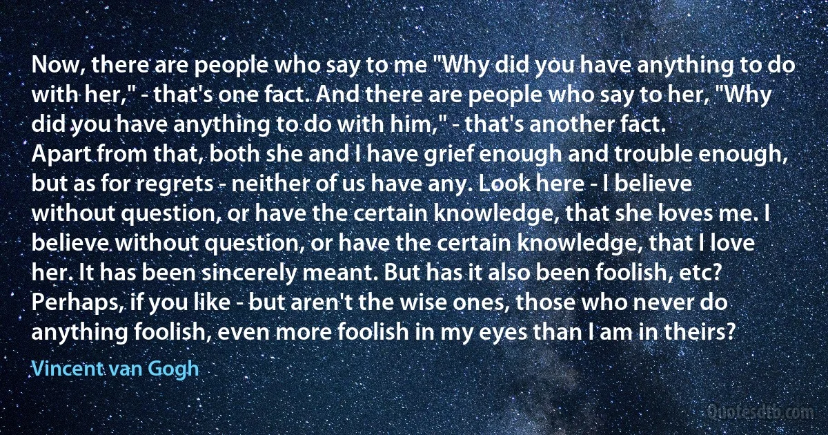 Now, there are people who say to me "Why did you have anything to do with her," - that's one fact. And there are people who say to her, "Why did you have anything to do with him," - that's another fact.
Apart from that, both she and I have grief enough and trouble enough, but as for regrets - neither of us have any. Look here - I believe without question, or have the certain knowledge, that she loves me. I believe without question, or have the certain knowledge, that I love her. It has been sincerely meant. But has it also been foolish, etc?
Perhaps, if you like - but aren't the wise ones, those who never do anything foolish, even more foolish in my eyes than I am in theirs? (Vincent van Gogh)