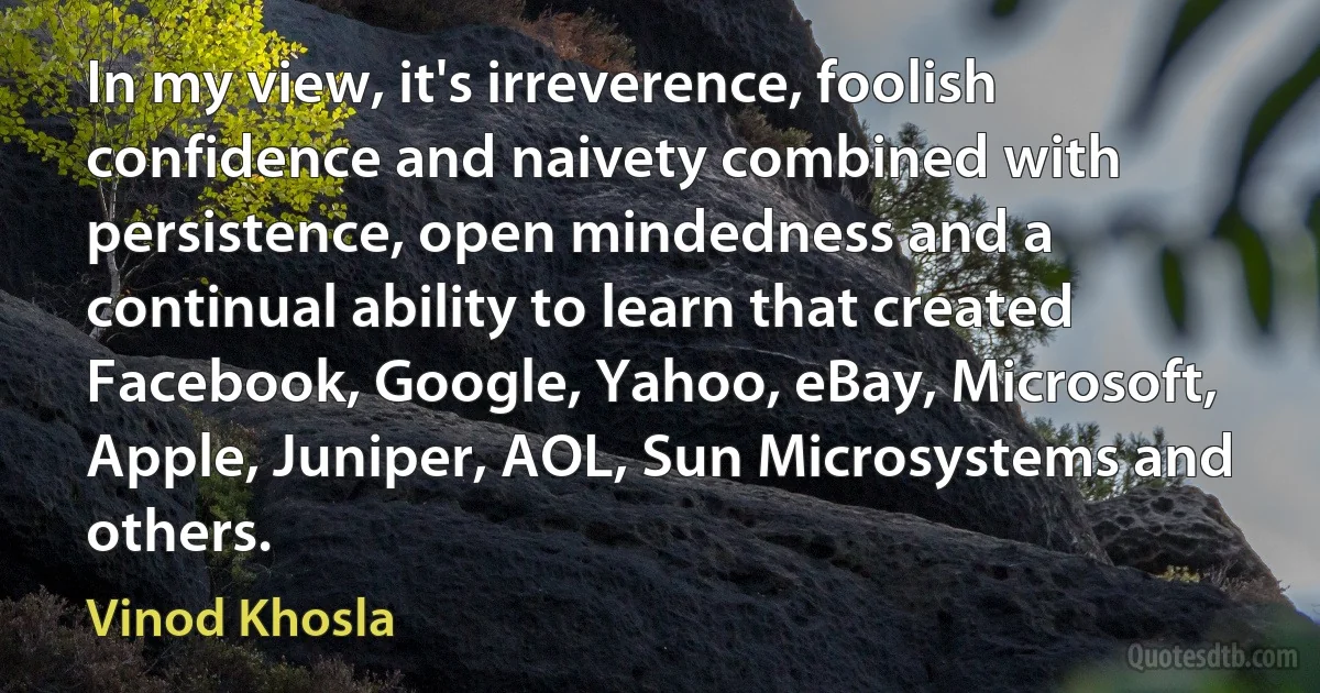 In my view, it's irreverence, foolish confidence and naivety combined with persistence, open mindedness and a continual ability to learn that created Facebook, Google, Yahoo, eBay, Microsoft, Apple, Juniper, AOL, Sun Microsystems and others. (Vinod Khosla)