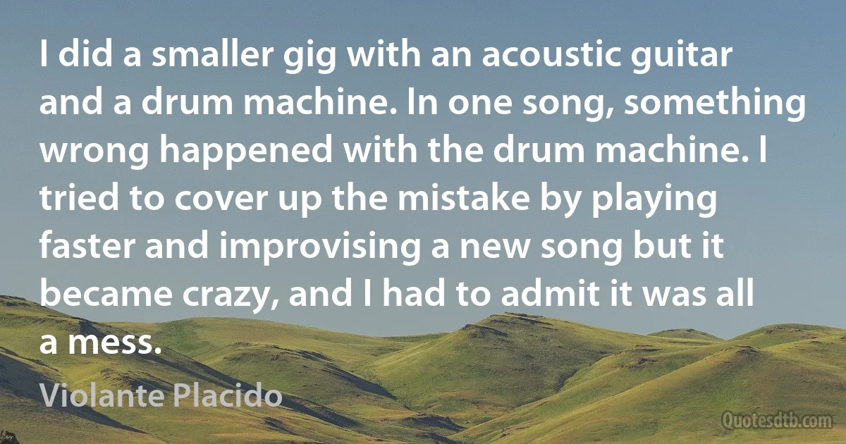 I did a smaller gig with an acoustic guitar and a drum machine. In one song, something wrong happened with the drum machine. I tried to cover up the mistake by playing faster and improvising a new song but it became crazy, and I had to admit it was all a mess. (Violante Placido)