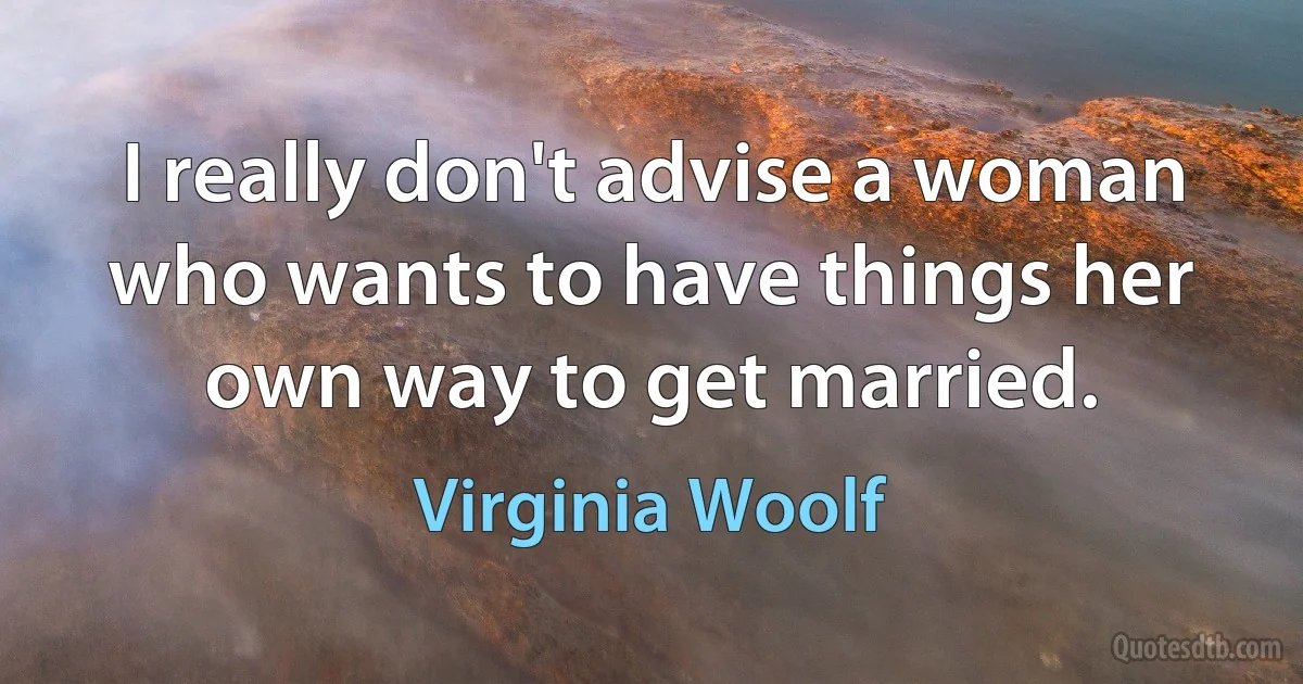 I really don't advise a woman who wants to have things her own way to get married. (Virginia Woolf)