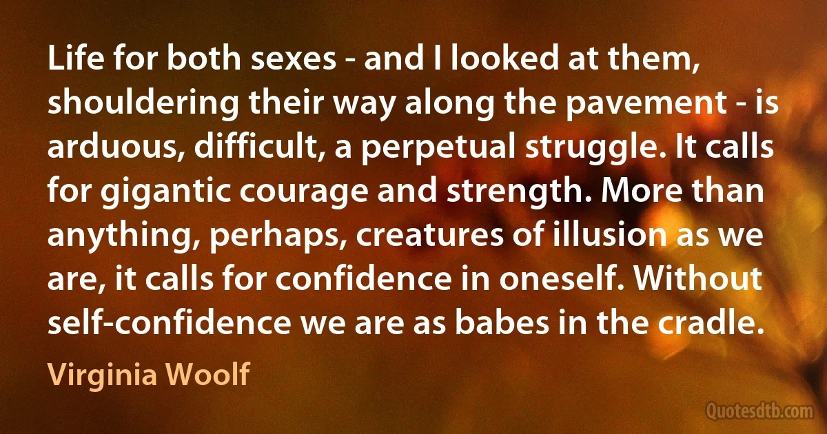 Life for both sexes - and I looked at them, shouldering their way along the pavement - is arduous, difficult, a perpetual struggle. It calls for gigantic courage and strength. More than anything, perhaps, creatures of illusion as we are, it calls for confidence in oneself. Without self-confidence we are as babes in the cradle. (Virginia Woolf)