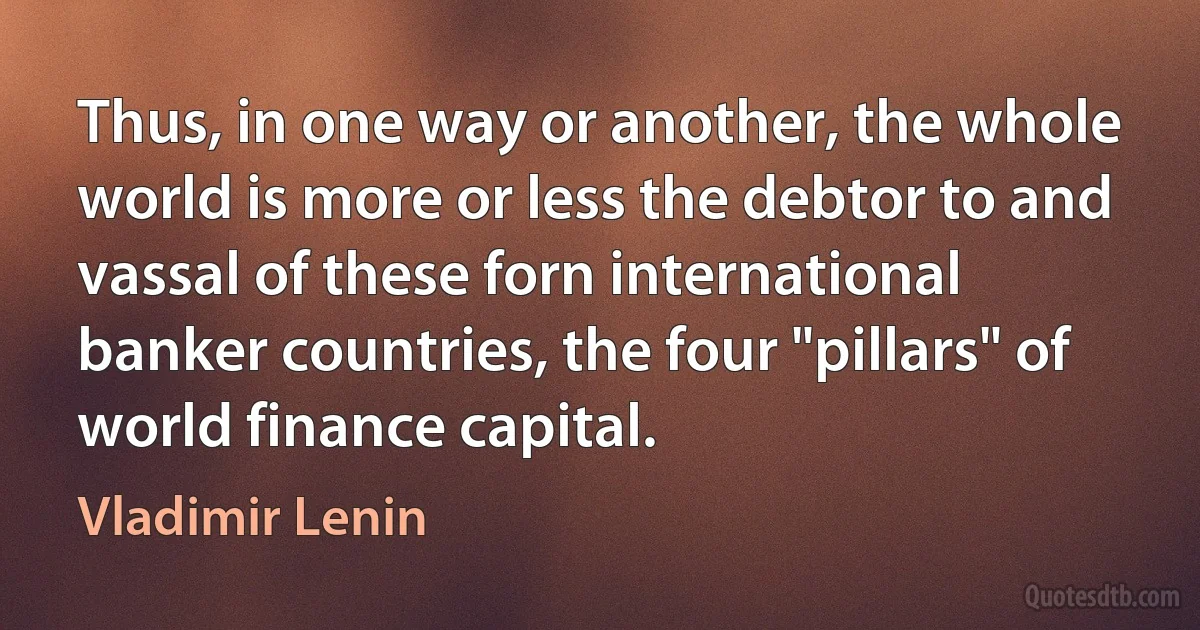 Thus, in one way or another, the whole world is more or less the debtor to and vassal of these forn international banker countries, the four "pillars" of world finance capital. (Vladimir Lenin)