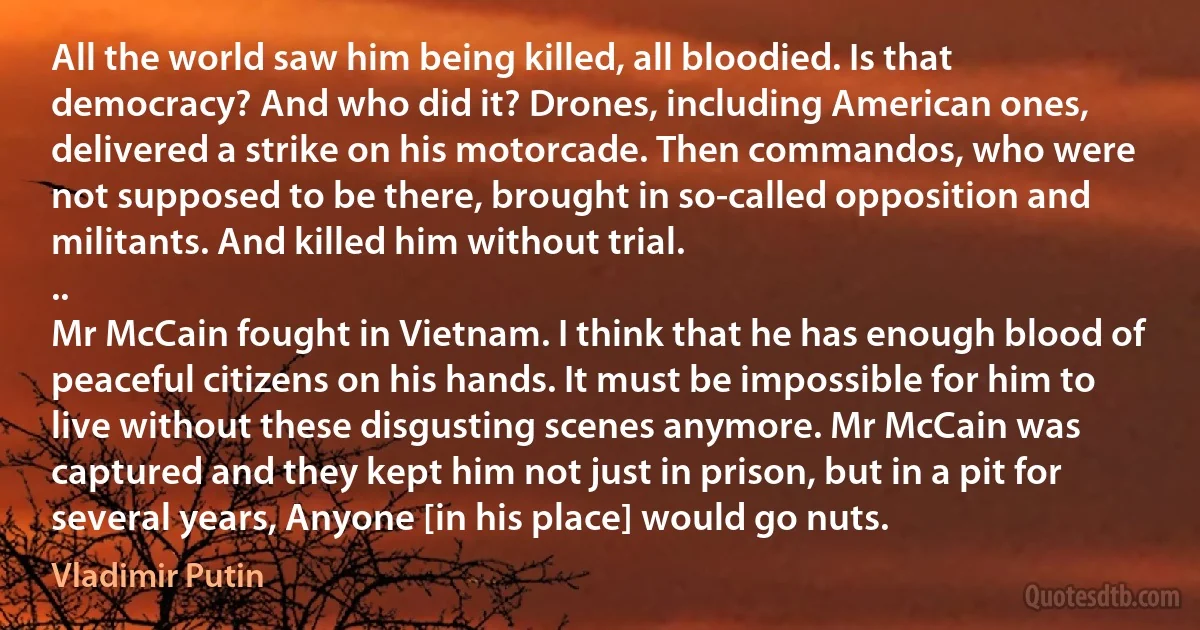 All the world saw him being killed, all bloodied. Is that democracy? And who did it? Drones, including American ones, delivered a strike on his motorcade. Then commandos, who were not supposed to be there, brought in so-called opposition and militants. And killed him without trial.
..
Mr McCain fought in Vietnam. I think that he has enough blood of peaceful citizens on his hands. It must be impossible for him to live without these disgusting scenes anymore. Mr McCain was captured and they kept him not just in prison, but in a pit for several years, Anyone [in his place] would go nuts. (Vladimir Putin)