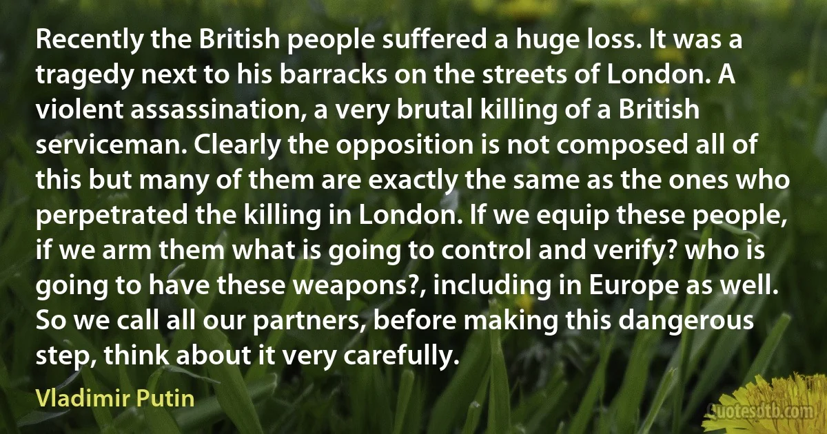 Recently the British people suffered a huge loss. It was a tragedy next to his barracks on the streets of London. A violent assassination, a very brutal killing of a British serviceman. Clearly the opposition is not composed all of this but many of them are exactly the same as the ones who perpetrated the killing in London. If we equip these people, if we arm them what is going to control and verify? who is going to have these weapons?, including in Europe as well. So we call all our partners, before making this dangerous step, think about it very carefully. (Vladimir Putin)